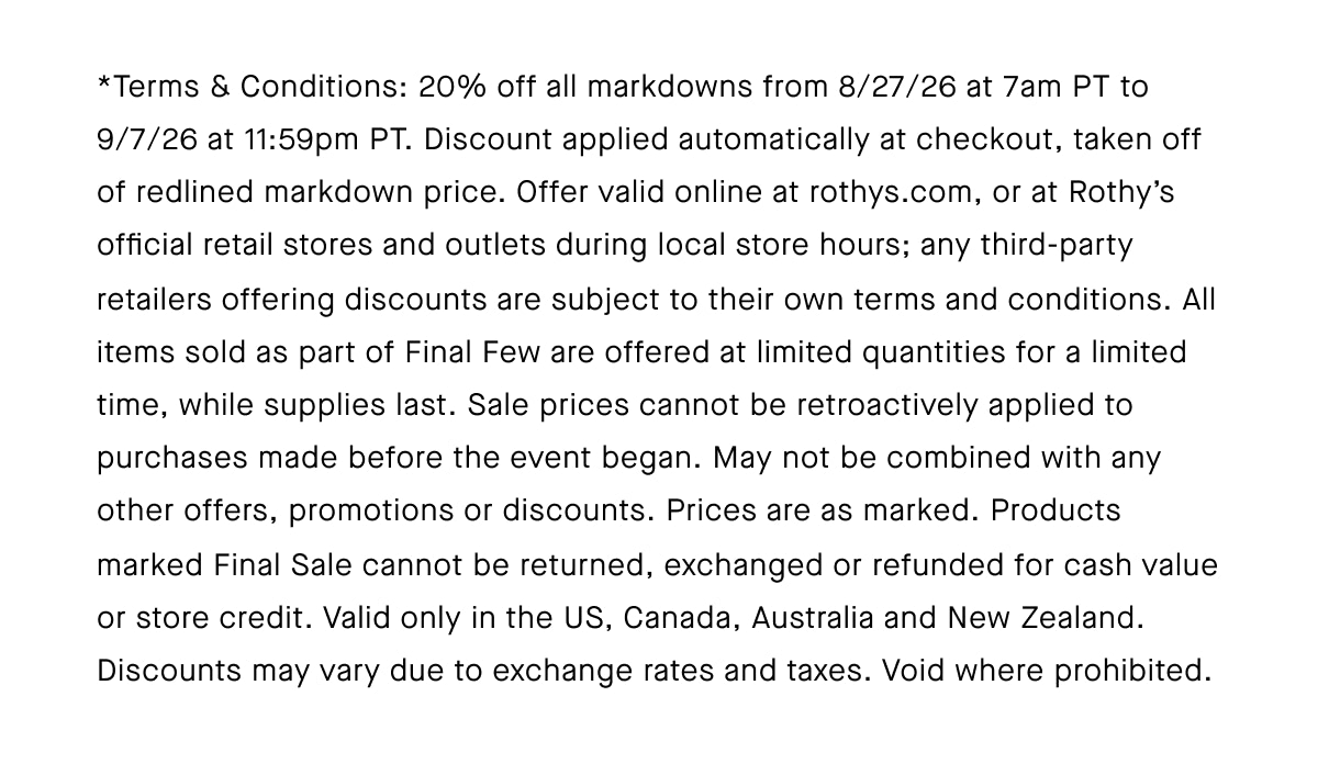 *Terms & Conditions: 20% off all markdowns from 8/27/26 at 7am PT to 9/7/26 at 11:59pm PT. Discount applied automatically at checkout, taken off of redlined markdown price. Offer valid online at rothys.com, or at Rothy’s official retail stores and outlets during local store hours; any third-party retailers offering discounts are subject to their own terms and conditions. All items sold as part of Final Few are offered at limited quantities for a limited time, while supplies last. Sale prices cannot be retroactively applied to purchases made before the event began. May not be combined with any other offers, promotions or discounts. Prices are as marked. Products marked Final Sale cannot be returned, exchanged or refunded for cash value or store credit. Valid only in the US, Canada, Australia and New Zealand. Discounts may vary due to exchange rates and taxes. Void where prohibited.