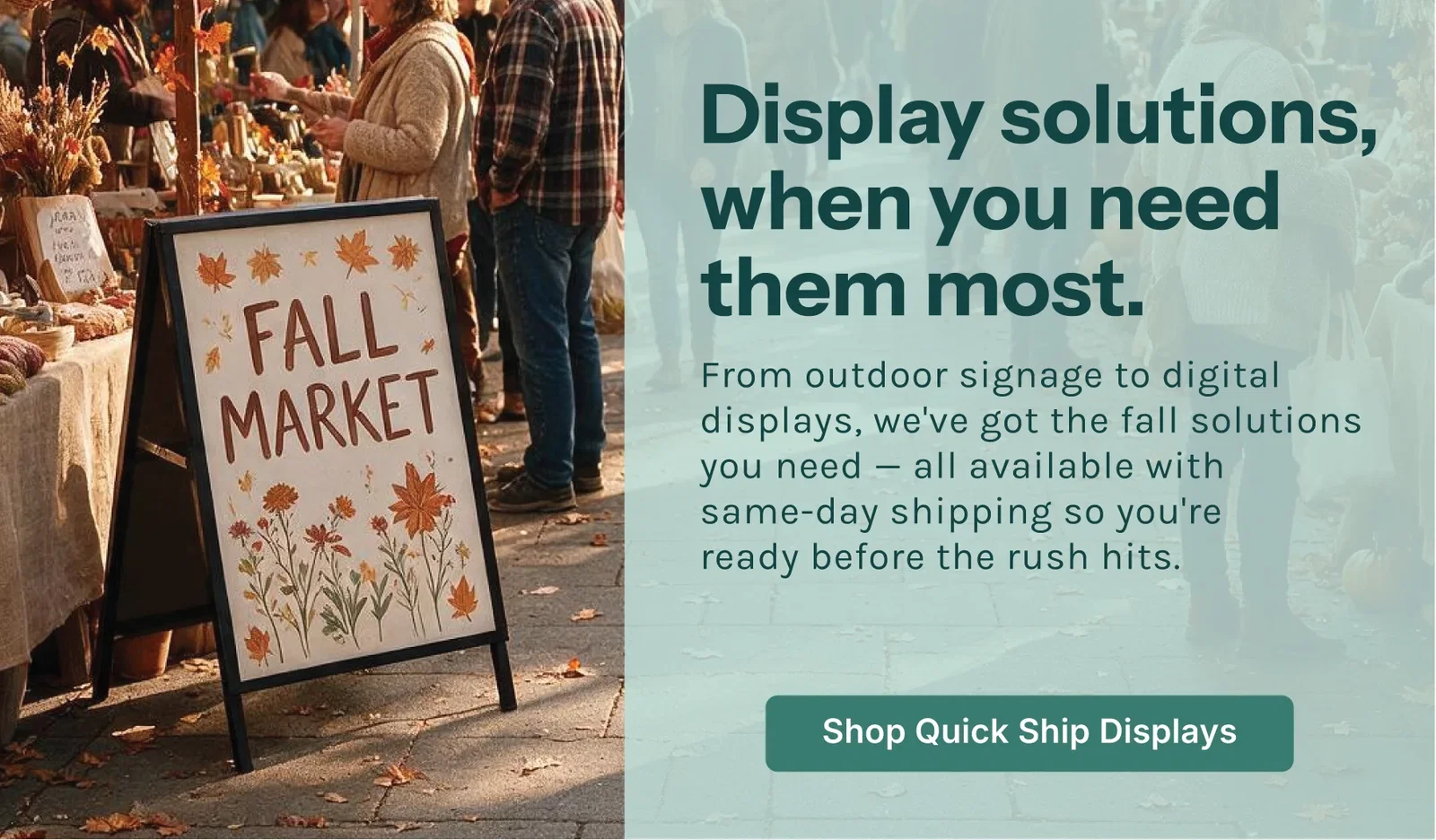 Display solutions, when you need them most. From outdoor signage to digital displays, we've got the fall solutions you need — all available with same-day shipping so you're ready before the rush hits. Shop Quick Ship Displays.