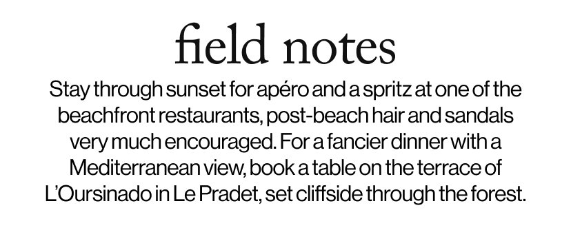 field notes -  Stay through sunset for apéro and a spritz at one of the beachfront restaurants, post-beach hair and sandals very much encouraged. For a fancier dinner with a Mediterranean view, book a table on the terrace of L’Oursinado in Le Pradet, set cliffside through the forest.