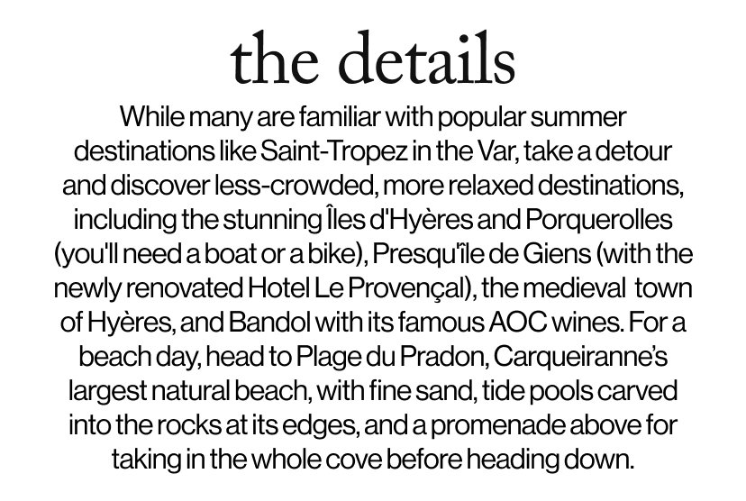 the details - While many are familiar with popular summer destinations like Saint-Tropez in the Var, take a detour and discover less-crowded, more relaxed destinations, including the stunning Îles d'Hyères and Porquerolles (you'll need a boat or a bike), Presqu'île de Giens (with the newly renovated Hotel Le Provençal), the medieval  town of Hyères, and Bandol with its famous AOC wines. For a beach day, head to Plage du Pradon, Carqueiranne’s largest natural beach, with fine sand, tide pools carved into the rocks at its edges, and a promenade above for taking in the whole cove before heading down.    Take a detour to Plage du Pradon, Carqueiranne's largest natural beach, with fine sand, tide pools carved into the rocks at its edges, and a promenade above for taking in the whole cove before heading down.