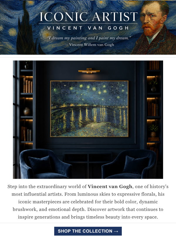 Iconic Artist: Vincent Van Gogh "I dream my painting and I paint my dream." Step into the extraordinary world of Vincent van Gogh, one of history's most influential artists. From luminous skies to expressive florals, his iconic masterpieces are celebrated for their bold color, dynamic brushwork, and emotional depth. Discover artwork that continues to inspire generations and brings timeless beauty into every space.