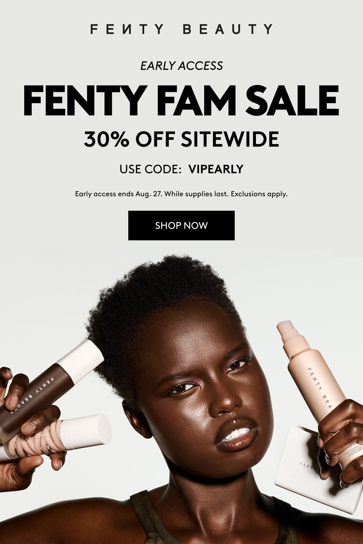 FENTY BEAUTY EARLY ACCESS FENTY FAM SALE 30% OFF SITEWIDE USE CODE: VIPEARLY Early access ends Aug. 27. While supplies last. Exclusions apply. SHOP NOW