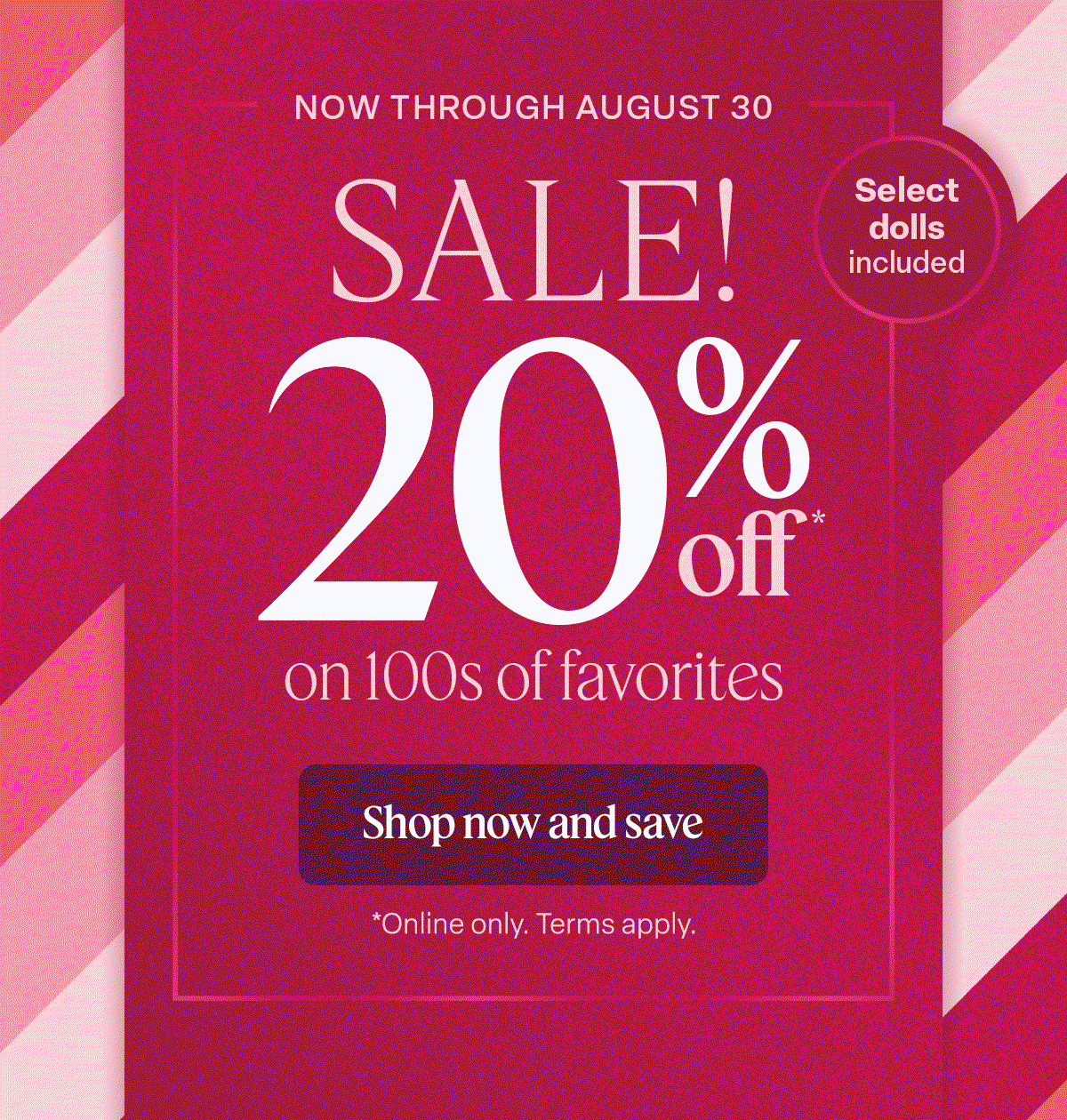 Now Through August 30. Sale! 20% on 100s of favorites. Shop now and save. Online only. Terms Apply. 