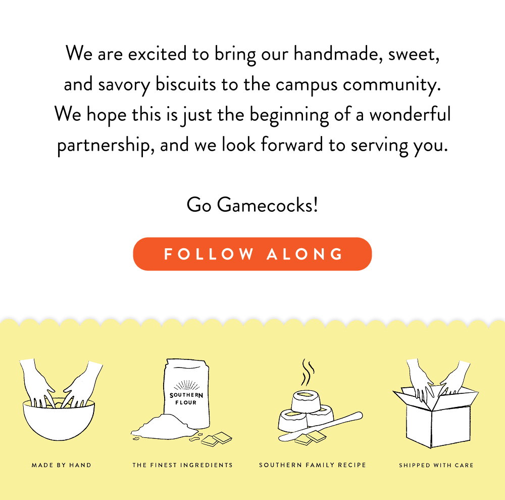 We are excited to bring our handmade, sweet, and savory biscuits to the campus community. We hope this is just the beginning of a wonderful partnership, and we look forward to serving you.  Go Gamecocks!
