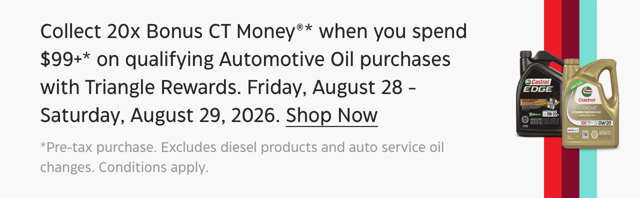Collect 20x Bonus CT Money* when you spend $99+ on qualifying Automotive Oil purchases with Triangle Rewards. Friday, August 28 – Saturday, August 29, 2026. Learn More. *Pre-tax purchase. Excludes diesel products and auto service oil changes. Conditions apply.