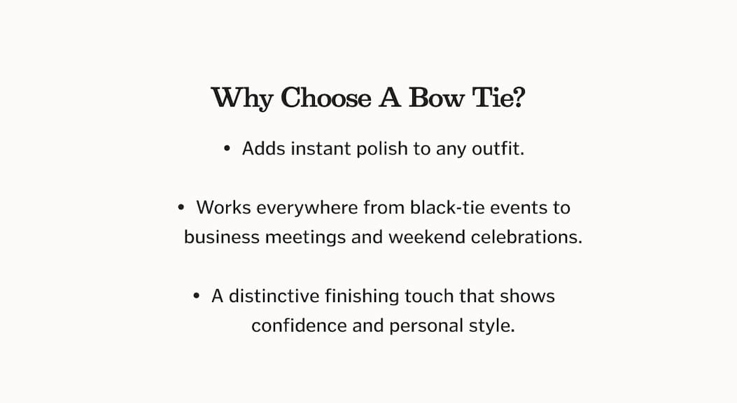 WHY CHOOSE A BOW TIE? Adds instant polish to any outfit. Works everywhere from black-tie events to business meetings and weekend celebrations. A distinctive finishing touch that shows confidence and personal style.
