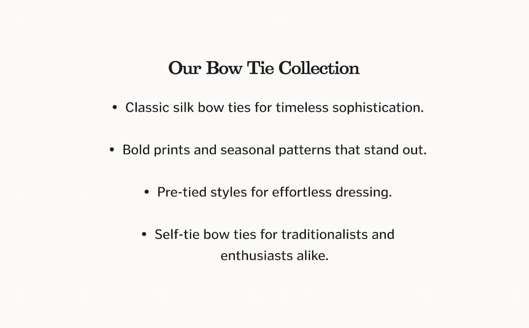 OUR BOW TIE COLLECTION: Classic silk bow ties for timeless sophistication. Bold prints and seasonal patterns that stand out. Pre-tied styles for effortless dressing. Self-tie bow ties for traditionalists and enthusiasts alike.
