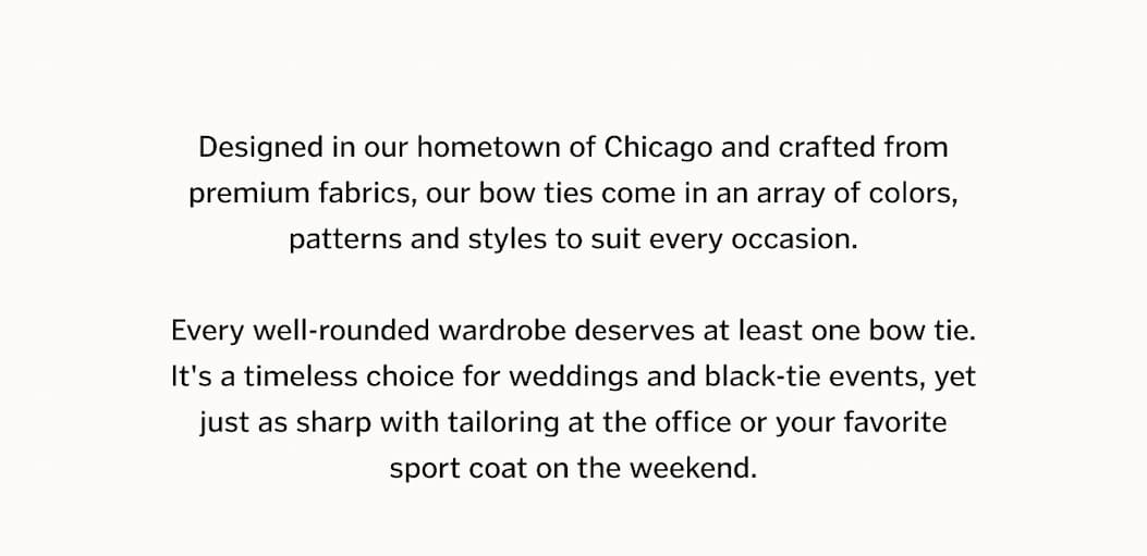 Designed in our hometown of Chicago and crafted from premium fabrics, our bow ties come in an array of colors, patterns and styles to suit every occasion. Every well-rounded wardrobe deserves at least one bow tie. It's a timeless choice for weddings and black-tie events, yet just as sharp with tailoring at the office or your favorite sport coat on the weekend.