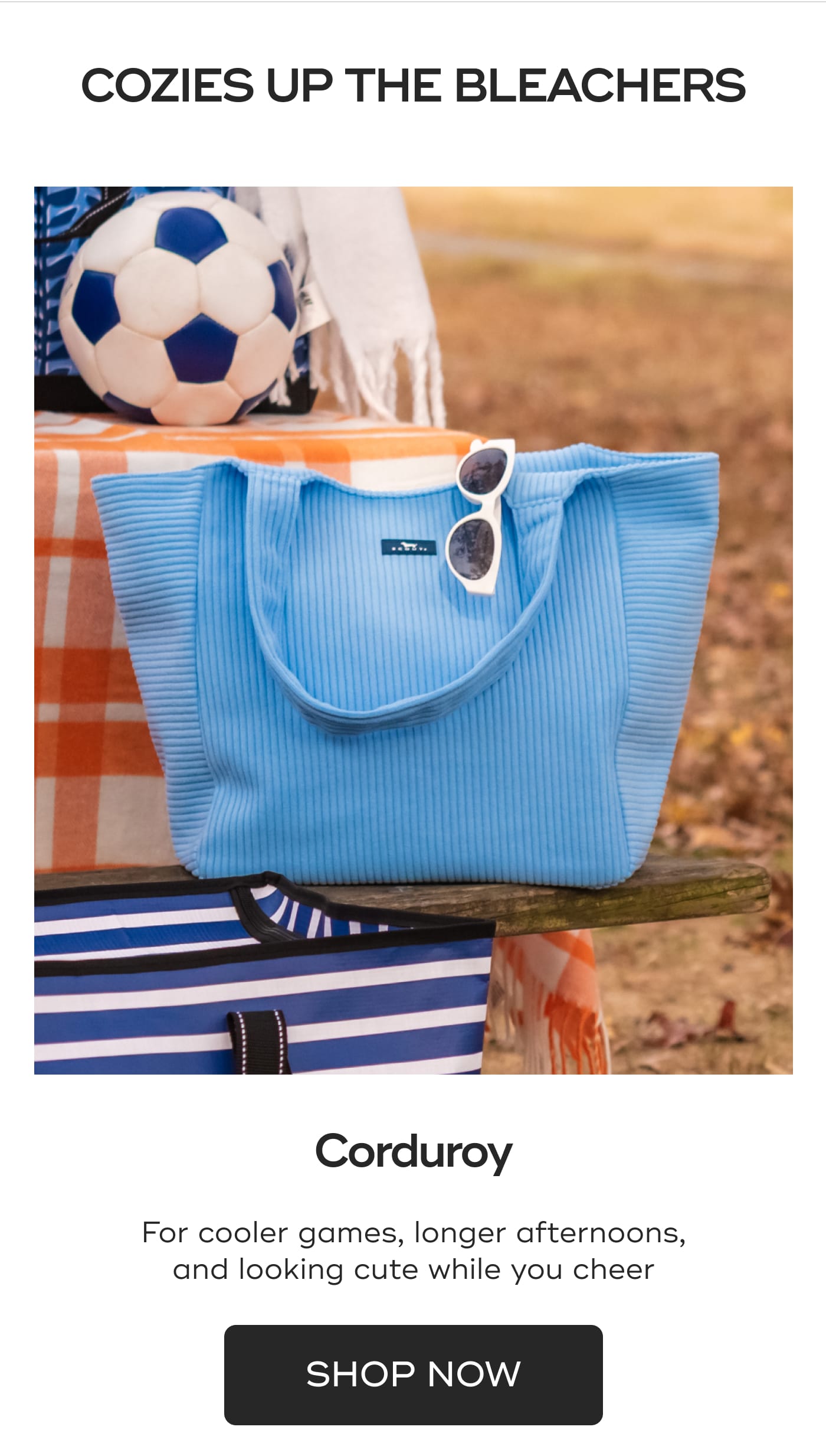 COZIES UP THE BLEACHERS. Corduroy. For cooler games, longer afternoons, and looking cute while you cheer. SHOP NOW