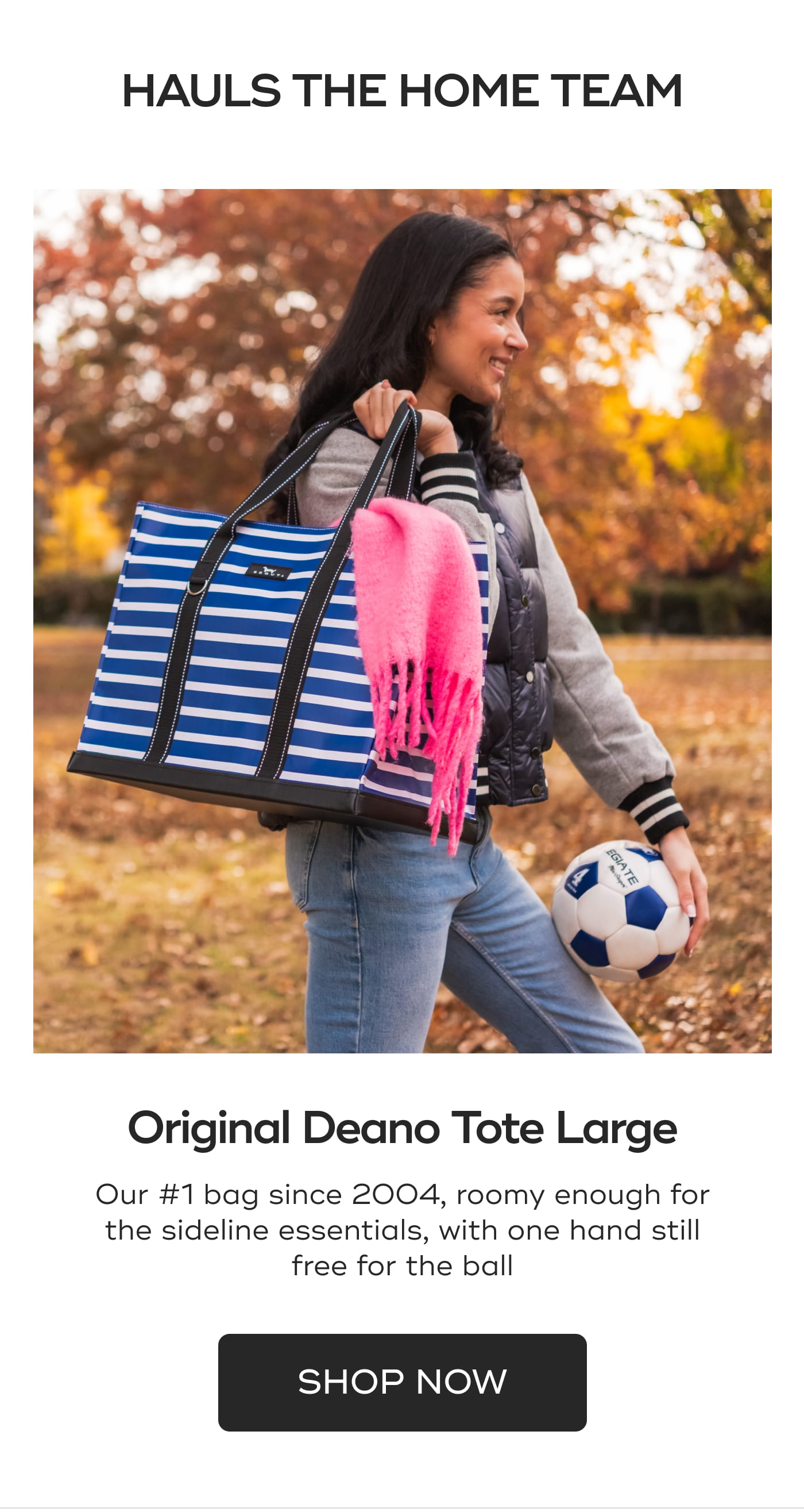 HAULS THE HOME TEAM. Original Deano Tote Large. Our #1 bag since 2004, roomy enough for the sideline essentials, with one hand still free for the ball. SHOP NOW