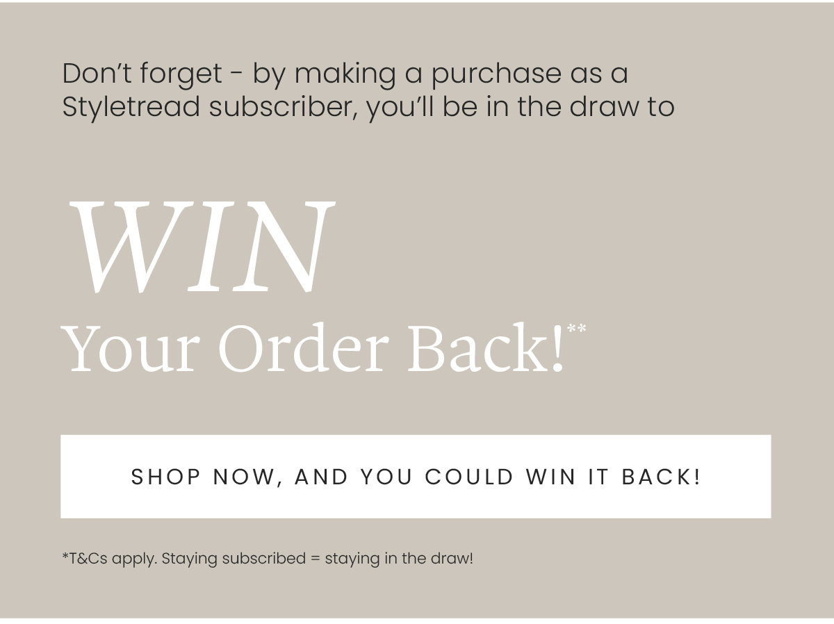 What's better than new shoes? Free new shoes! WIN YOUR ORDER BACK!** When you place an order as a Styletread subscriber, you'll be in the running to have your total cart refunded! 3 lucky winners drawn every month. T&Cs apply**
