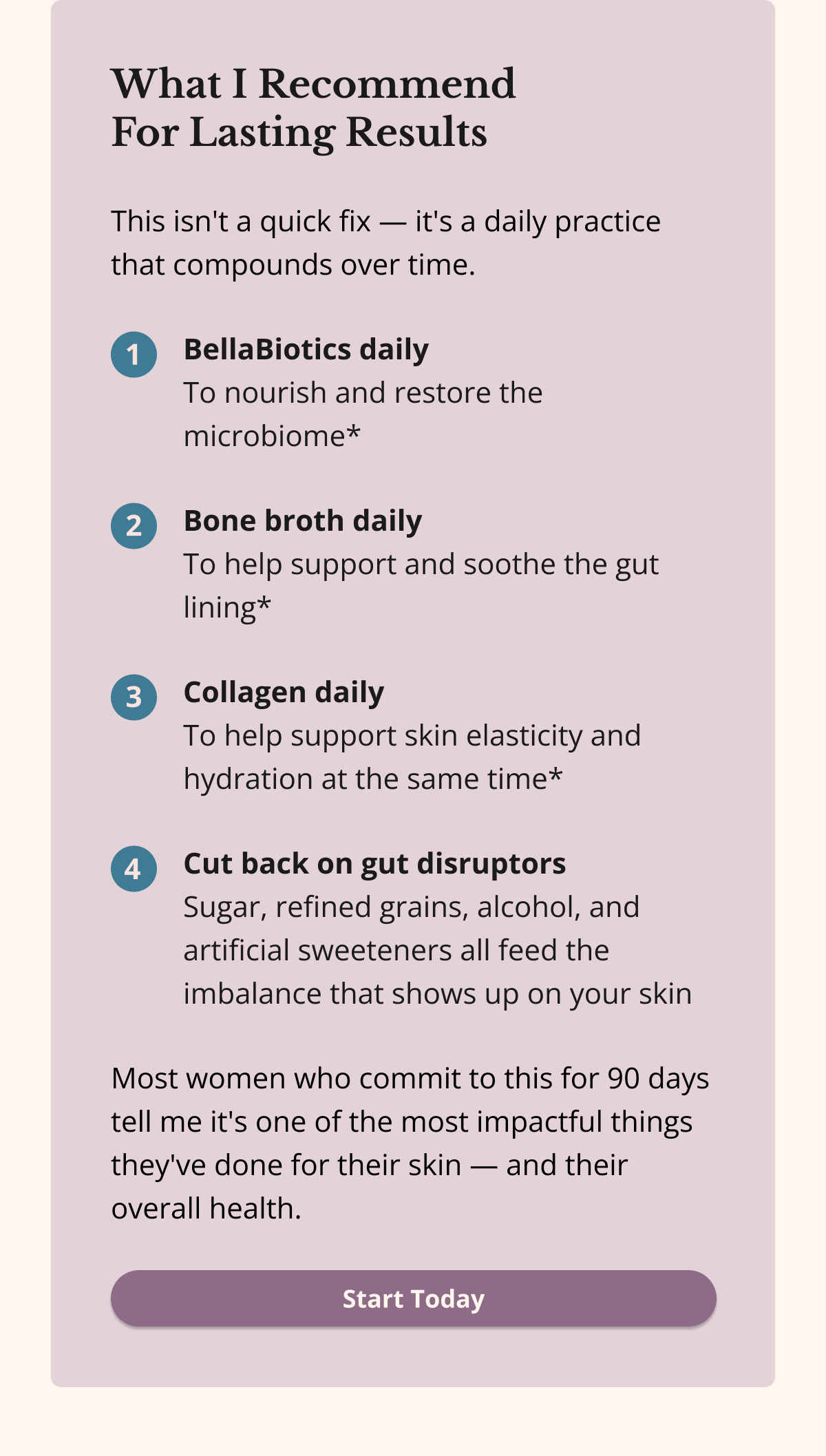 What I Recommend  For Lasting Results This isn't a quick fix — it's a daily practice that compounds over time. BellaBiotics daily To nourish and restore the microbiome* Bone broth daily To help support and soothe the gut lining* Collagen daily To help support skin elasticity and hydration at the same time* Cut back on gut disruptors Sugar, refined grains, alcohol, and artificial sweeteners all feed the imbalance that shows up on your skinMost women who commit to this for 90 days tell me it's one of the most impactful things they've done for their skin — and their overall health. Start Today