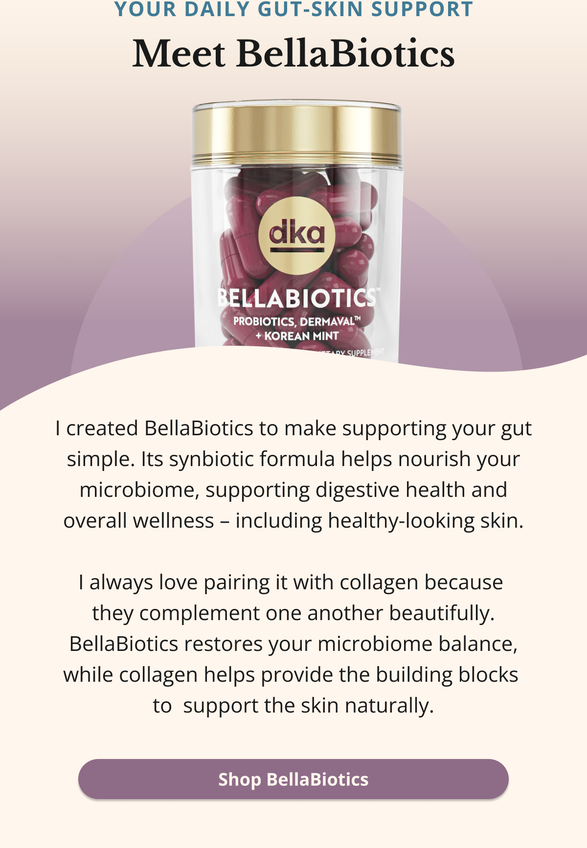 Your daily gut-skin support Meet BellaBiotics I created BellaBiotics to make supporting your gut simple. Its synbiotic formula helps nourish your microbiome, supporting digestive health and overall wellness – including healthy-looking skin.  I always love pairing it with collagen because  they complement one another beautifully. BellaBiotics restores your microbiome balance, while collagen helps provide the building blocks  to  support the skin naturally. Shop BellaBiotics