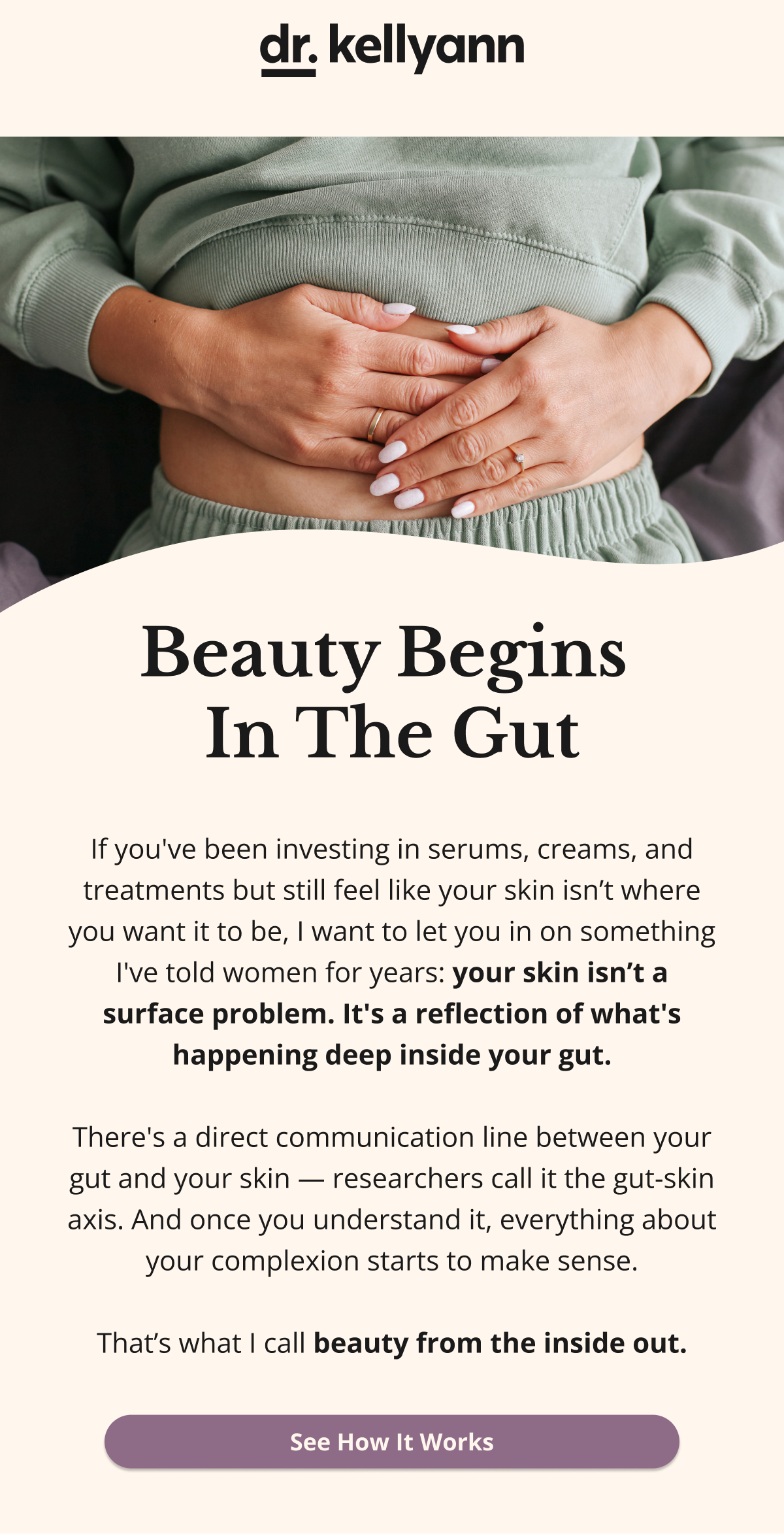Beauty Begins  In The Gut If you've been investing in serums, creams, and treatments but still feel like your skin isn’t where you want it to be, I want to let you in on something I've told women for years: your skin isn’t a surface problem. It's a reflection of what's happening deep inside your gut.  There's a direct communication line between your gut and your skin — researchers call it the gut-skin axis. And once you understand it, everything about your complexion starts to make sense.  That’s what I call beauty from the inside out. See How It Works