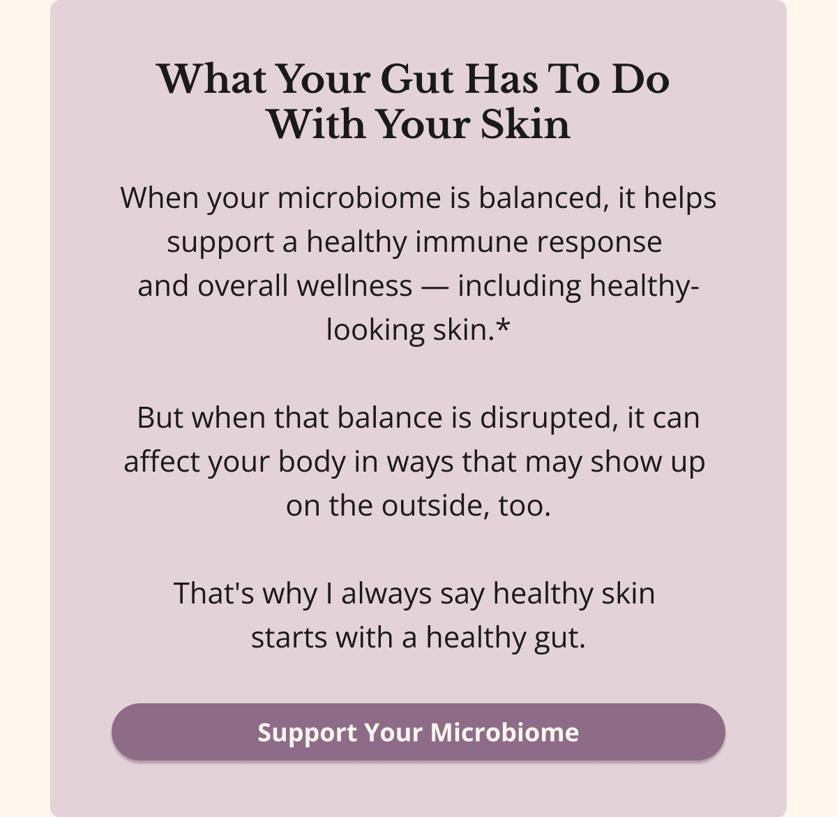 What Your Gut Has To Do  With Your Skin When your microbiome is balanced, it helps support a healthy immune response  and overall wellness — including healthy-looking skin.*  But when that balance is disrupted, it can affect your body in ways that may show up  on the outside, too.  That's why I always say healthy skin  starts with a healthy gut. Support Your Microbiome