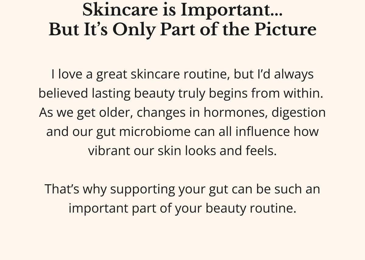 Skincare is Important... But It’s Only Part of the Picture I love a great skincare routine, but I’d always believed lasting beauty truly begins from within.  As we get older, changes in hormones, digestion and our gut microbiome can all influence how vibrant our skin looks and feels.  That’s why supporting your gut can be such an important part of your beauty routine. 