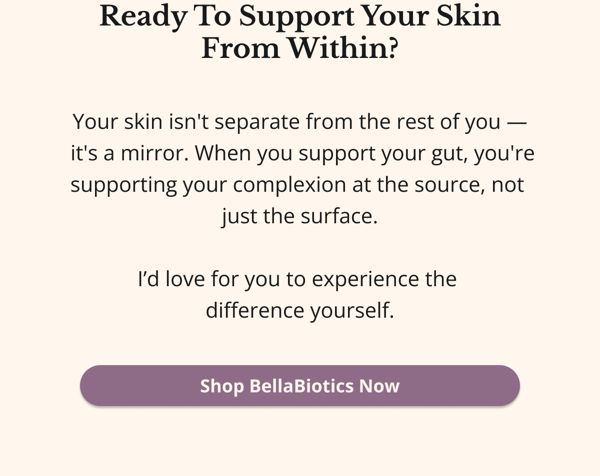 Ready To Support Your Skin From Within? Your skin isn't separate from the rest of you —  it's a mirror. When you support your gut, you're supporting your complexion at the source, not  just the surface.  I’d love for you to experience the  difference yourself. Shop BellaBiotics Now