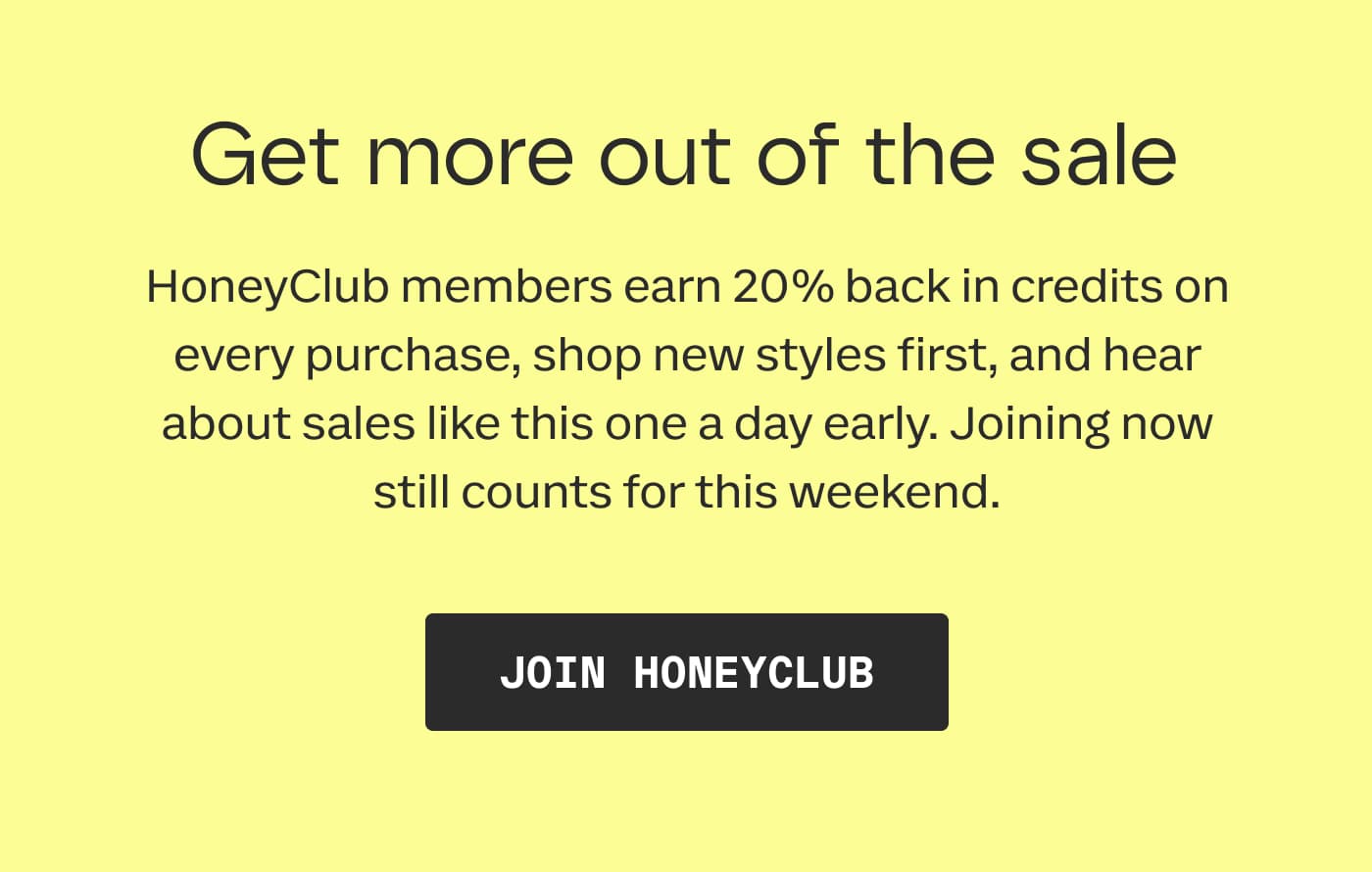 Get more out of the sale | HoneyClub members earn 20% back in credits on every purchase, shop new styles first, and hear about sales like this one a day early. Joining now still counts for this weekend. | JOIN HONEYCLUB