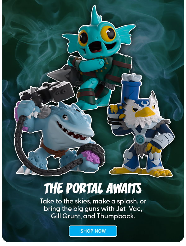 The Portal Awaits Take to the skies, make a splash, or bring the big guns with Jet-Vac, Gill Grunt, and Thumpback. SHOP NOW 