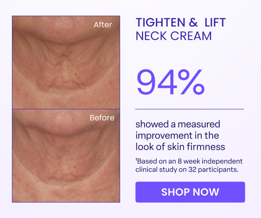 After TIGHTEN & LIFT NECK CREAM 94% Before showed a measured improvement in the look of skin firmness 'Based on an 8 week independent clinical study on 32 participants. SHOP NOW