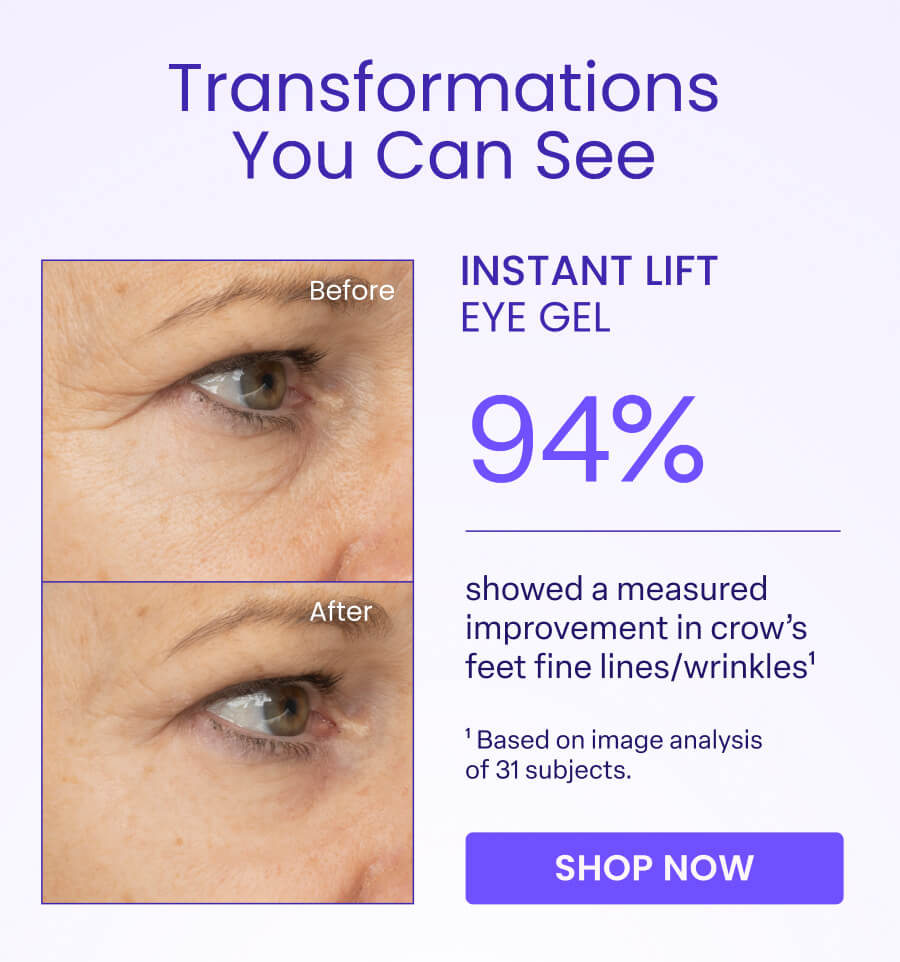 Transformations You Can See Before INSTANT LIFT EYE GEL 94% After showed a measured improvement in crow's feet fine lines/wrinkles¹ Based on image analysis of 31 subjects. SHOP NOW