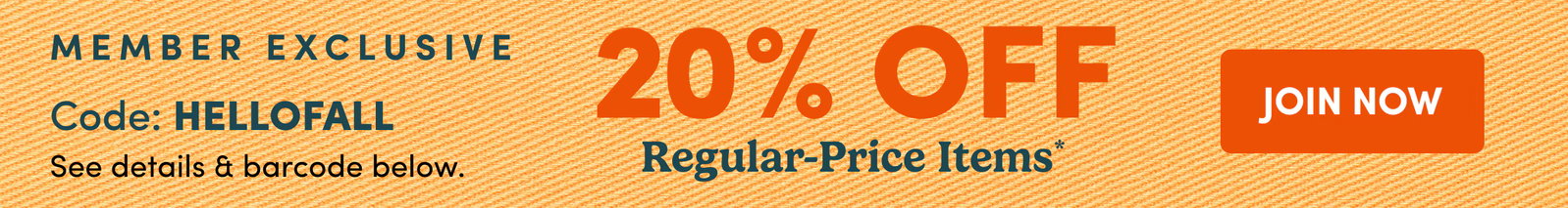 MEMBER EXCLUSIVE Code: HELLOFALL See details & barcode below. | 20% OFF Regular-Price Items* | JOIN NOW
