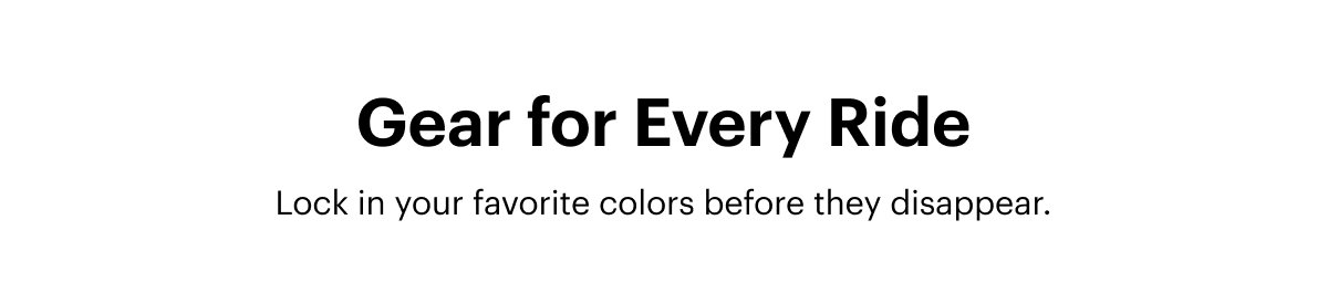 Gear for Every Ride | Lock in your favorite colors before they disappear. 