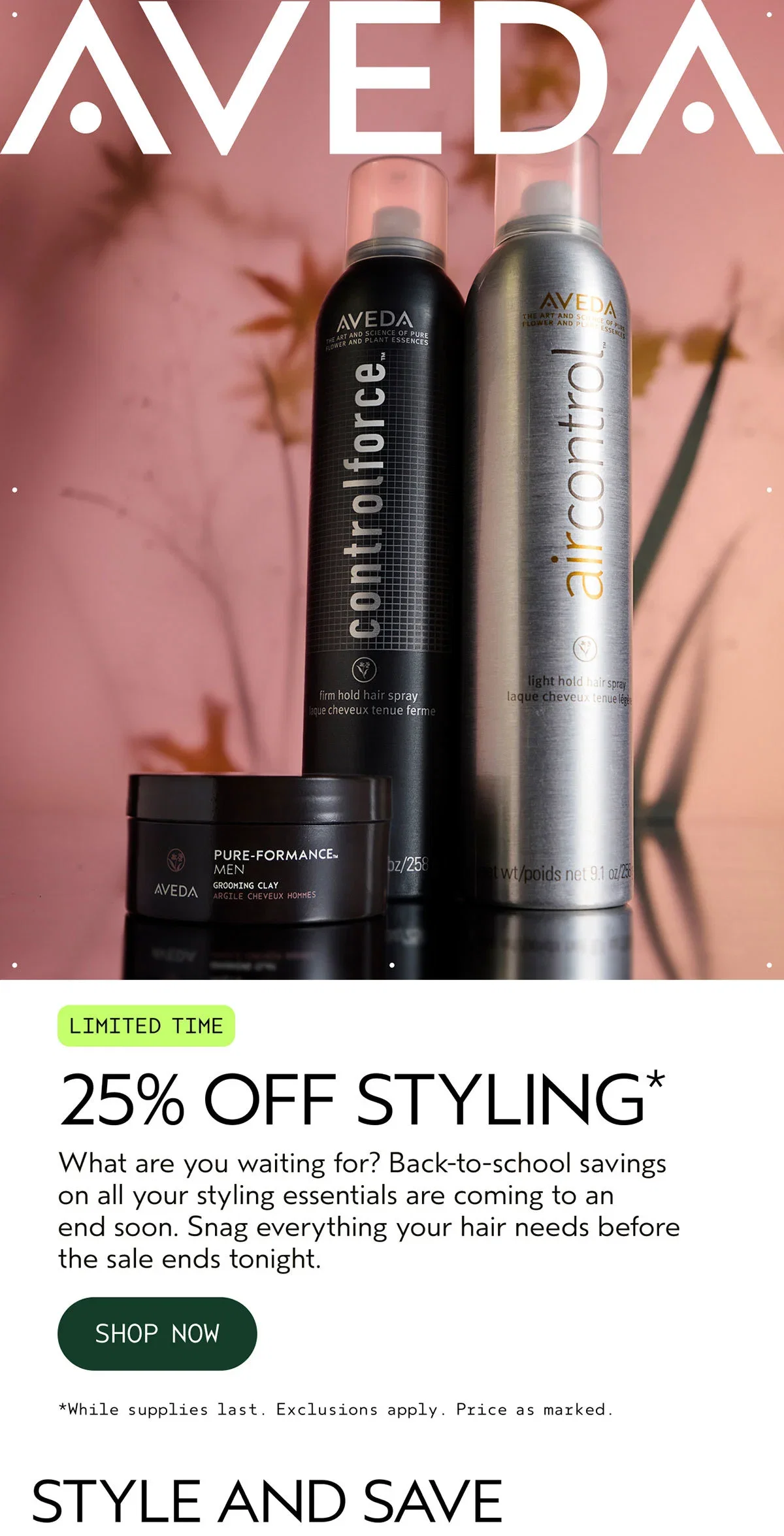 AVEDA | LIMITED TIME | 25% OFF STYLING* | What are you waiting for? Back-to-school savings on all your styling essentials are coming to an end soon. Snag everything your hair needs before the sale ends tonight. | SHOP NOW | *While supplies last. Exclusions apply. Price as marked. | STYLE AND SAVE