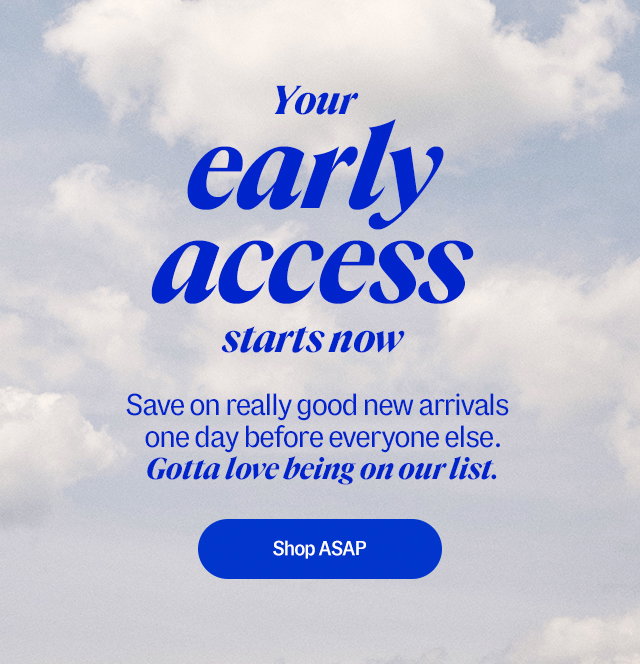 Your early access starts now. Save on really good new arrivals one day before everyone else. Gotta love being on our list. Shop ASAP