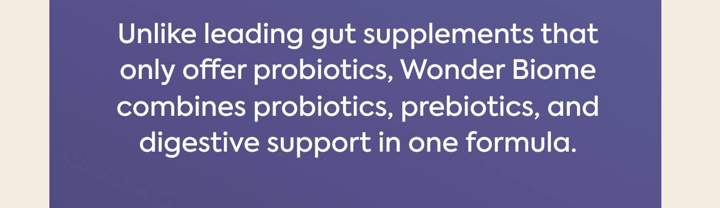 Unlike leading gut supplements that only offer probiotics, Wonder Biome combines probiotics, prebiotics, and digestive support in one formula.