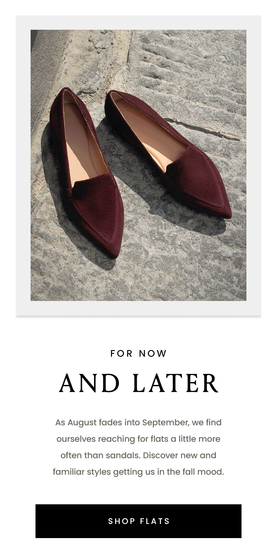 For Now & Later | As August fades into September, we find ourselves reaching for flats a little more often than sandals. Discover new and familiar styles getting us in the fall mood. < Shop Flats > 