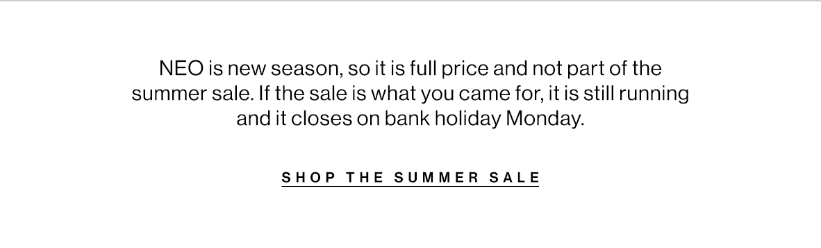 NEO is new season, so it is full price and not part of the summer sale. If the sale is what you came for, it is still running and it closes on bank holiday Monday.