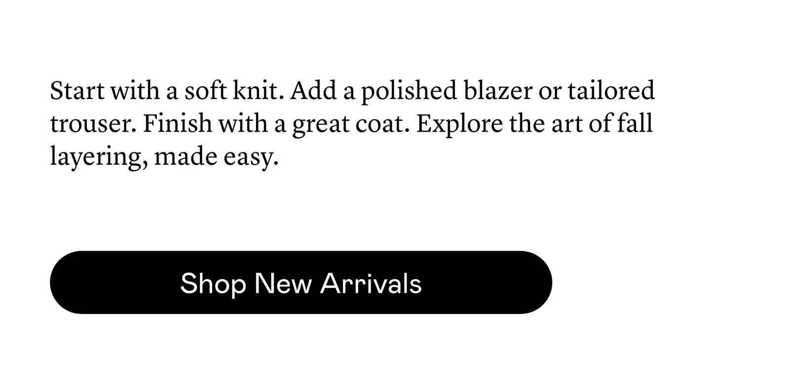 Start with a soft knit. Add a polished blazer or tailored trouser. Finish with a great coat. Explore the art of fall layering, made easy. 