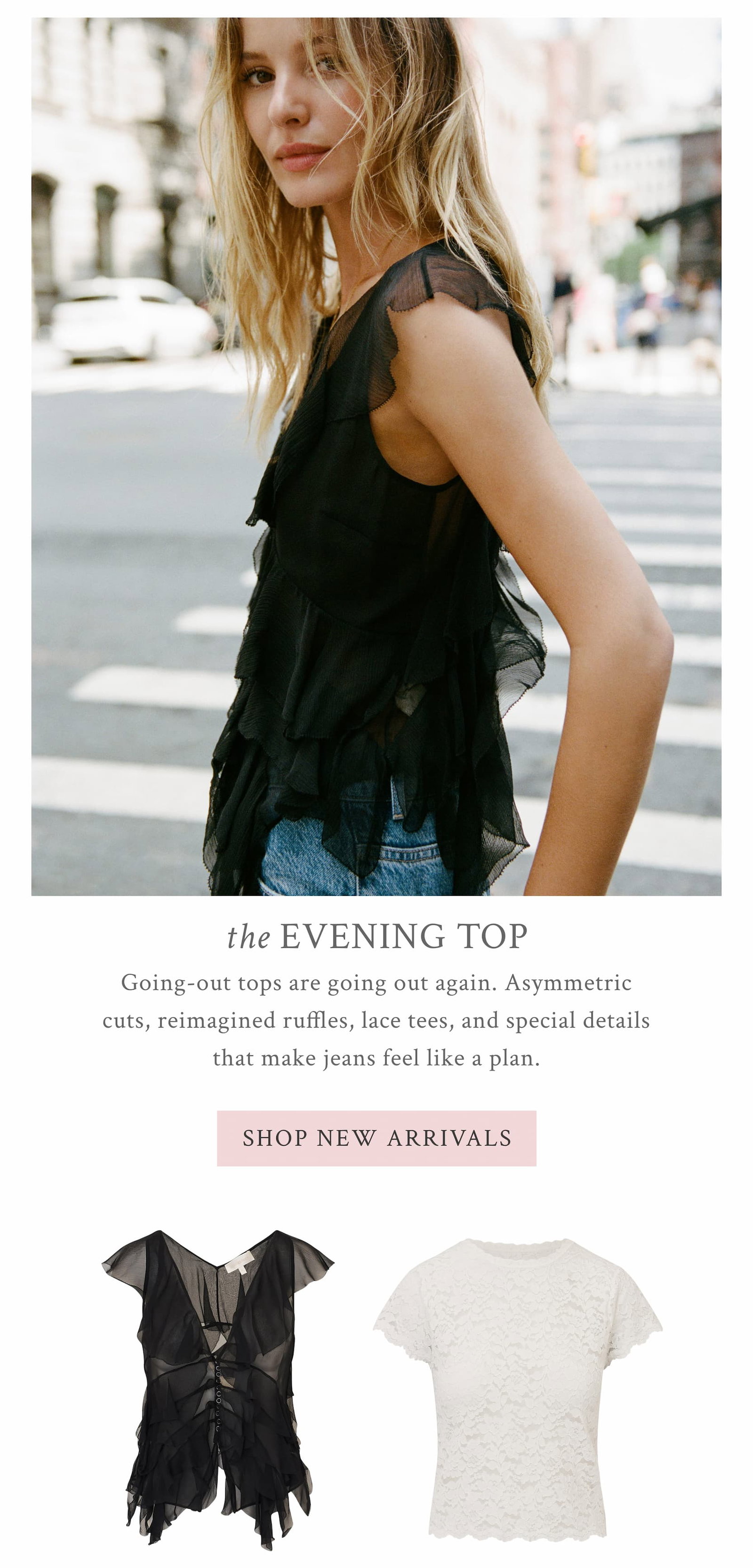 HE EVENING TOP Going-out tops are going out again. Asymmetric cuts, reimagined ruffles, lace tees, and special details that make jeans feel like a plan. <SHOP NEW ARRIVALS>