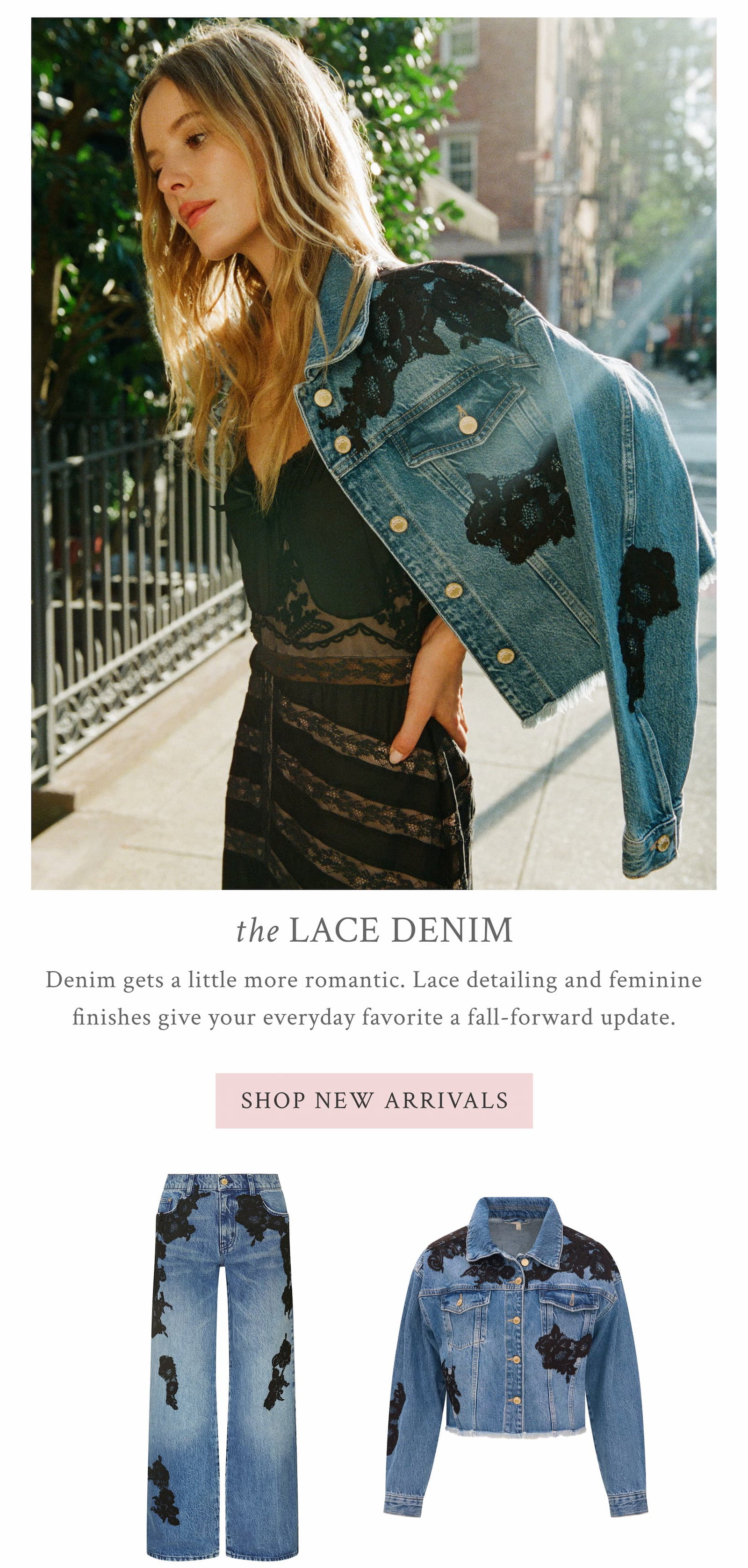 THE LACE DENIM Denim gets a little more romantic. Lace detailing and feminine finishes give your everyday favorite a fall-forward update. <SHOP NEW ARRIVALS>