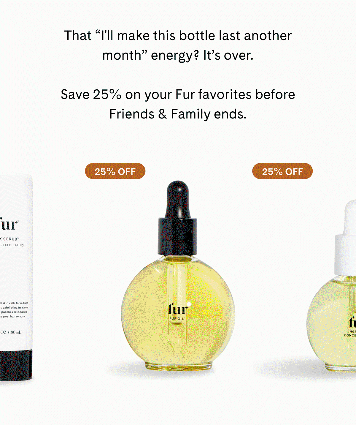 That "I'll make this bottle last another month" energy? It's over.  Save 25% on your Fur favorites before Friends & Family ends. 25% OFF
