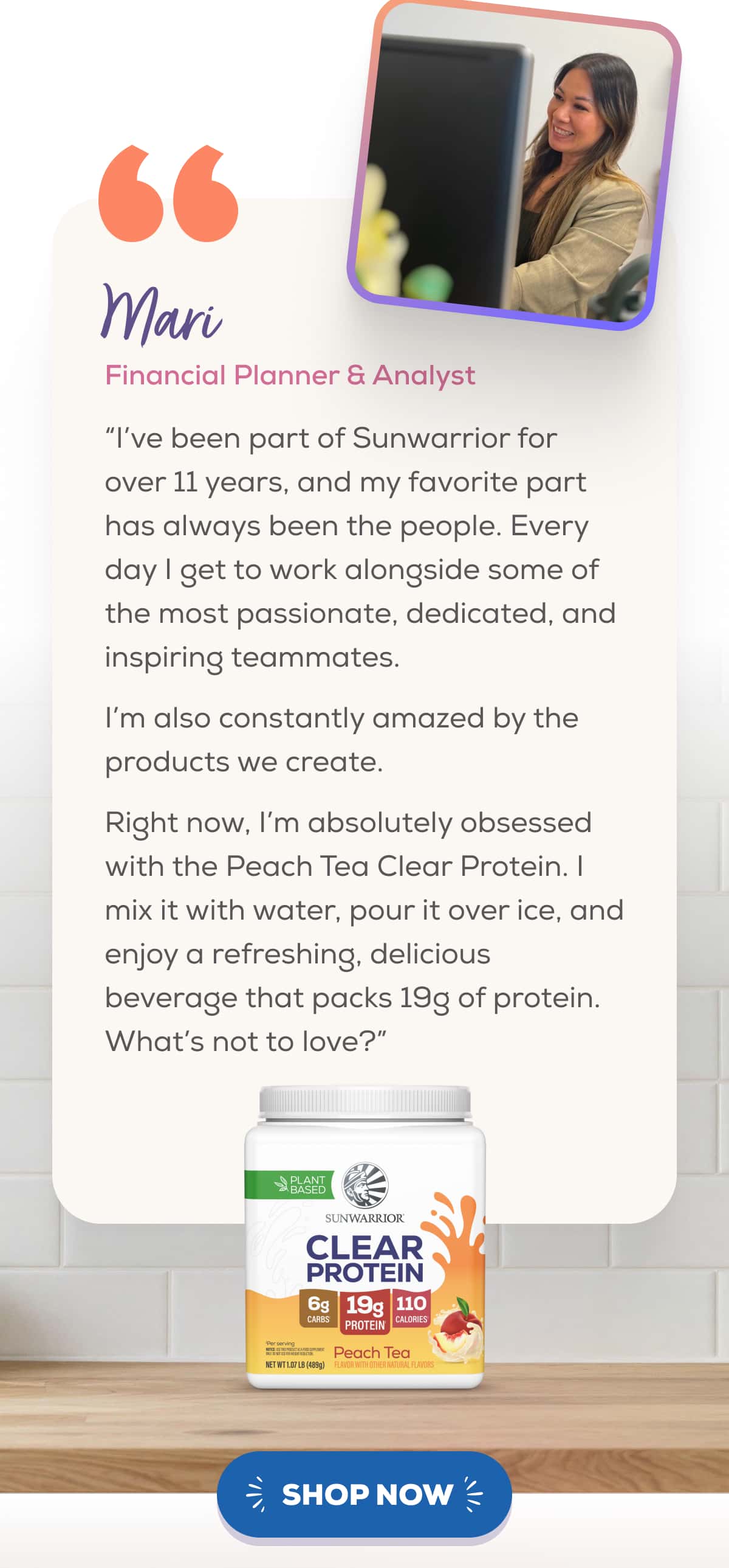 Mari Financial Planner & Analyst   “I’ve been part of Sunwarrior for over 11 years, and my favorite part has always been the people. Every day I get to work alongside some of the most passionate, dedicated, and inspiring teammates.   I’m also constantly amazed by the products we create.   Right now, I’m absolutely obsessed with the Peach Tea Clear Protein. I mix it with water, pour it over ice, and enjoy a refreshing, delicious beverage that packs 19g of protein. What’s not to love?”