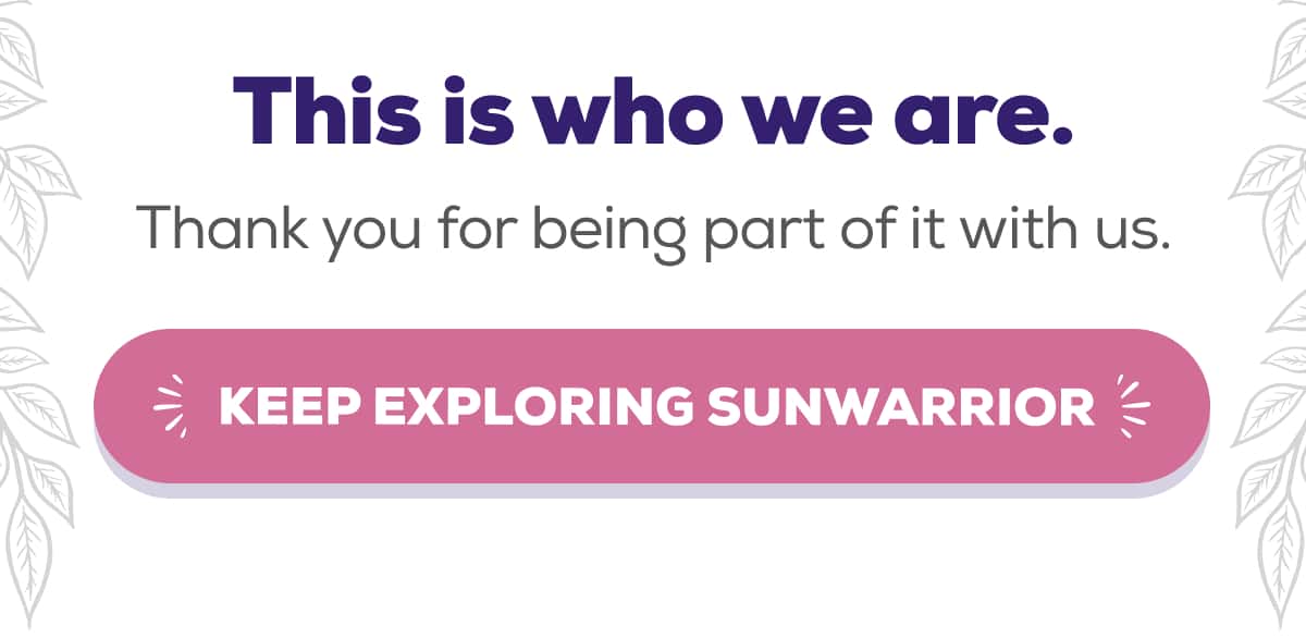 This is who we are. Thank you for being part of it with us.    KEEP EXPLORING SUNWARRIOR