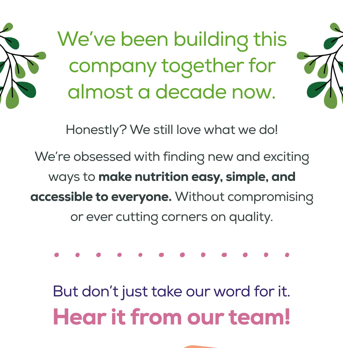 We’ve been building this company together for almost a decade now.  Honestly? We still love what we do!  We’re obsessed with finding new and exciting ways to make nutrition easy, simple, and accessible to everyone. Without compromising or ever cutting corners on quality. But don’t just take our word for it. Hear it from our team!