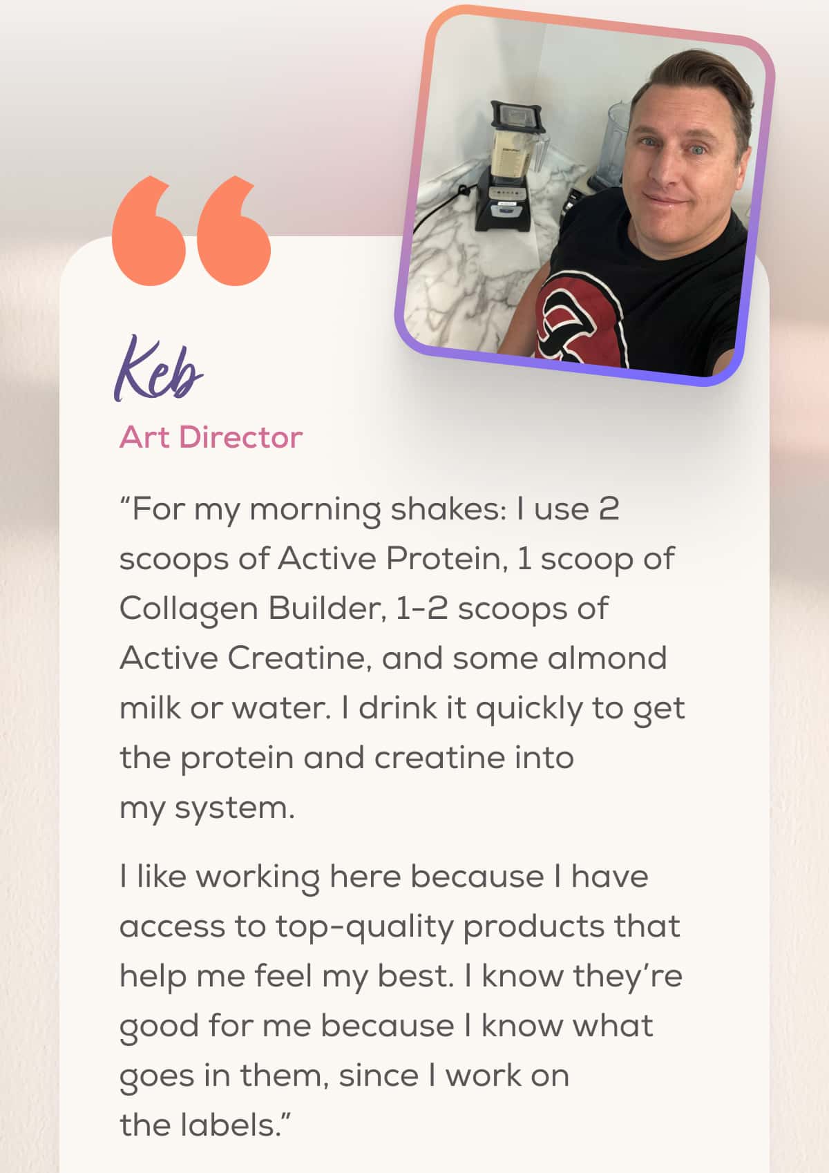 Keb Art Director   “For my morning shakes: I use 2 scoops of Active Protein, 1 scoop of Collagen Builder, 1-2 scoops of Active Creatine, and some almond milk or water. I drink it quickly to get the protein and creatine into my system.  I like working here because I have access to top-quality products that help me feel my best. I know they’re good for me because I know what goes in them, since I work on the labels.”