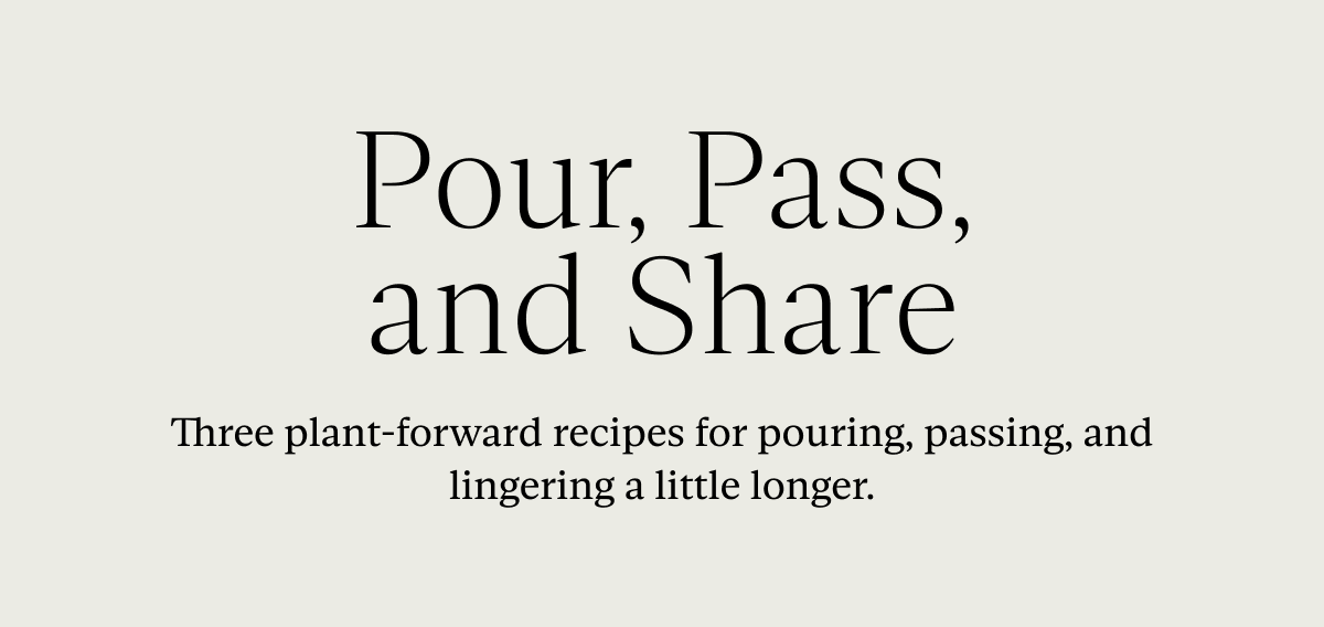 Pour, Pass, and Share: Three plant-forward recipes for pouring, passing, and lingering a little longer.