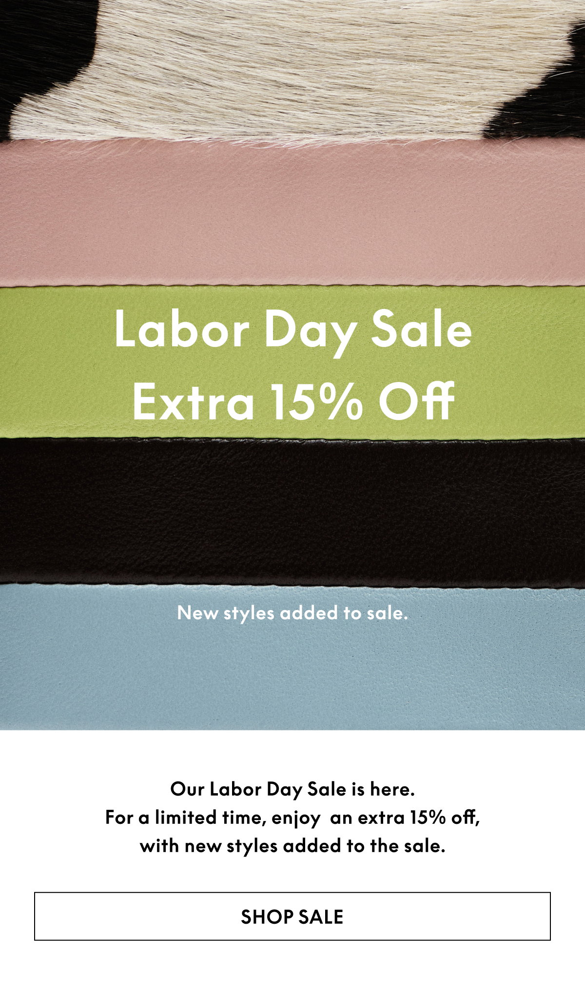 Our Labor Day Sale is here. For a limited time, enjoy an extra 15% off, with new styles added to the sale.