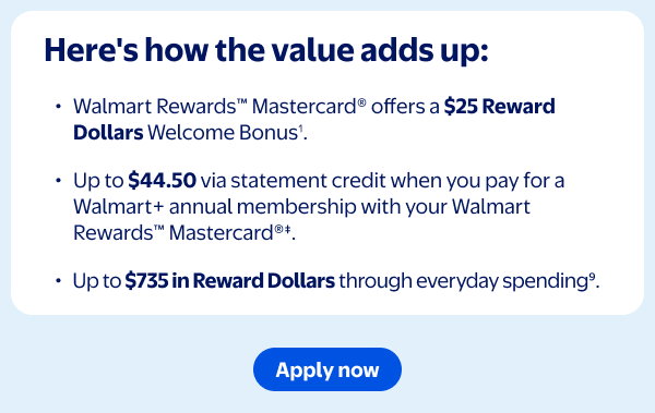 Here's how the value adds up: Walmart Rewards™ Mastercard® offers a $25 Reward Dollar Welcome Bonus¹. Up to $44.50 via statement credit when you pay for a Walmart+ annual membership with your Walmart Rewards™ Mastercard®‡. Up to $735 in Reward Dollars through everyday spending⁹.