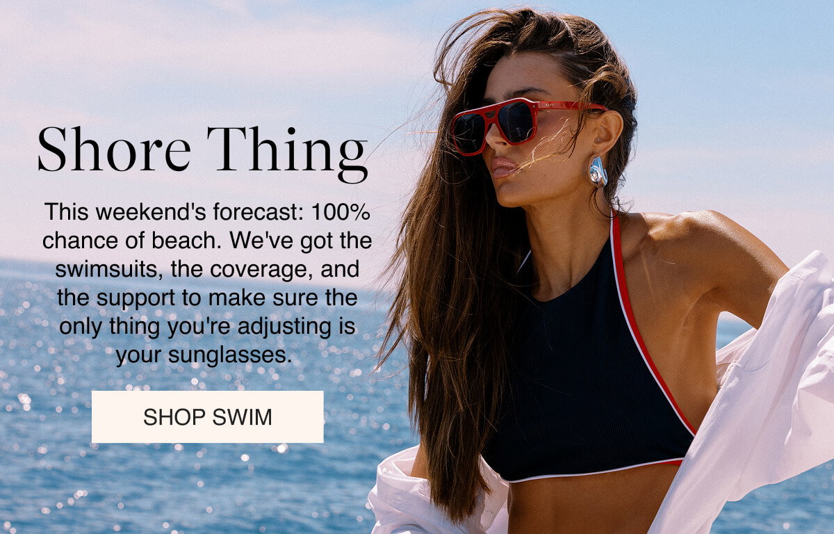 Shore Thing This weekend's forecast: 100% chance of beach. We've got the swimsuits, the coverage, and the support to make sure the only thing you're adjusting is your sunglasses.  SHOP SWIM