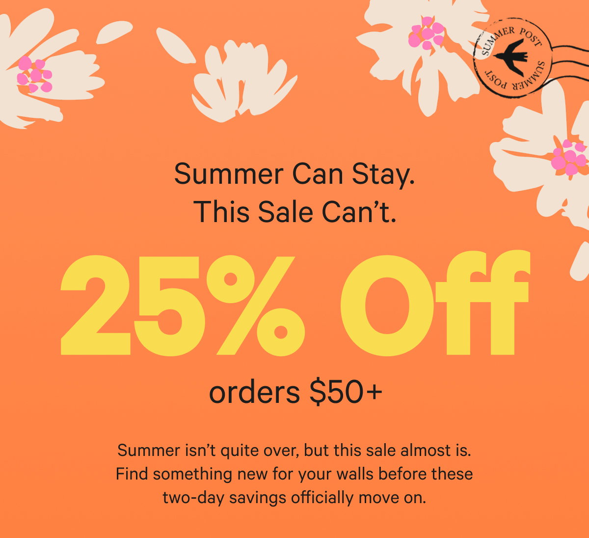 Summer Can Stay. This Sale Can’t. 25% Off $50+: Summer isn’t quite over, but this sale almost is. Find something new for your walls before these two-day savings officially move on.