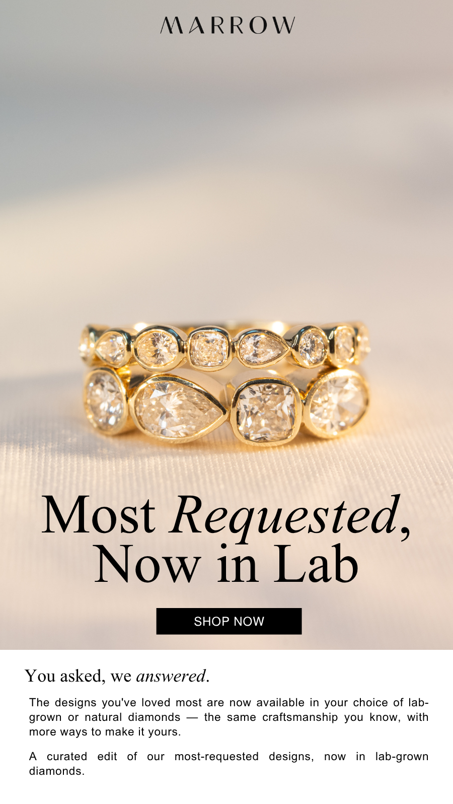 The designs you've loved most are now available in your choice of lab-grown or natural diamonds — the same craftsmanship you know, with more ways to make it yours.  A curated edit of our most-requested designs, now in lab-grown diamonds.