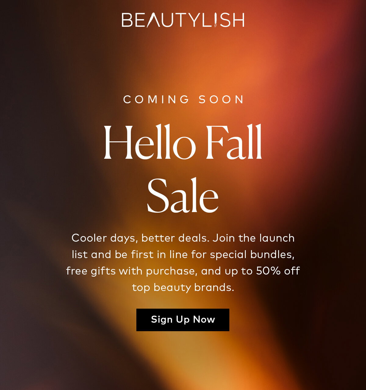 Coming Soon: Beautylish Hello Fall Sale. Our biggest fall savings are on the way. Join the launch list to be first to know about special bundles, free gifts with purchase, and up to 50% off top beauty brands. Sign up here for notifications.