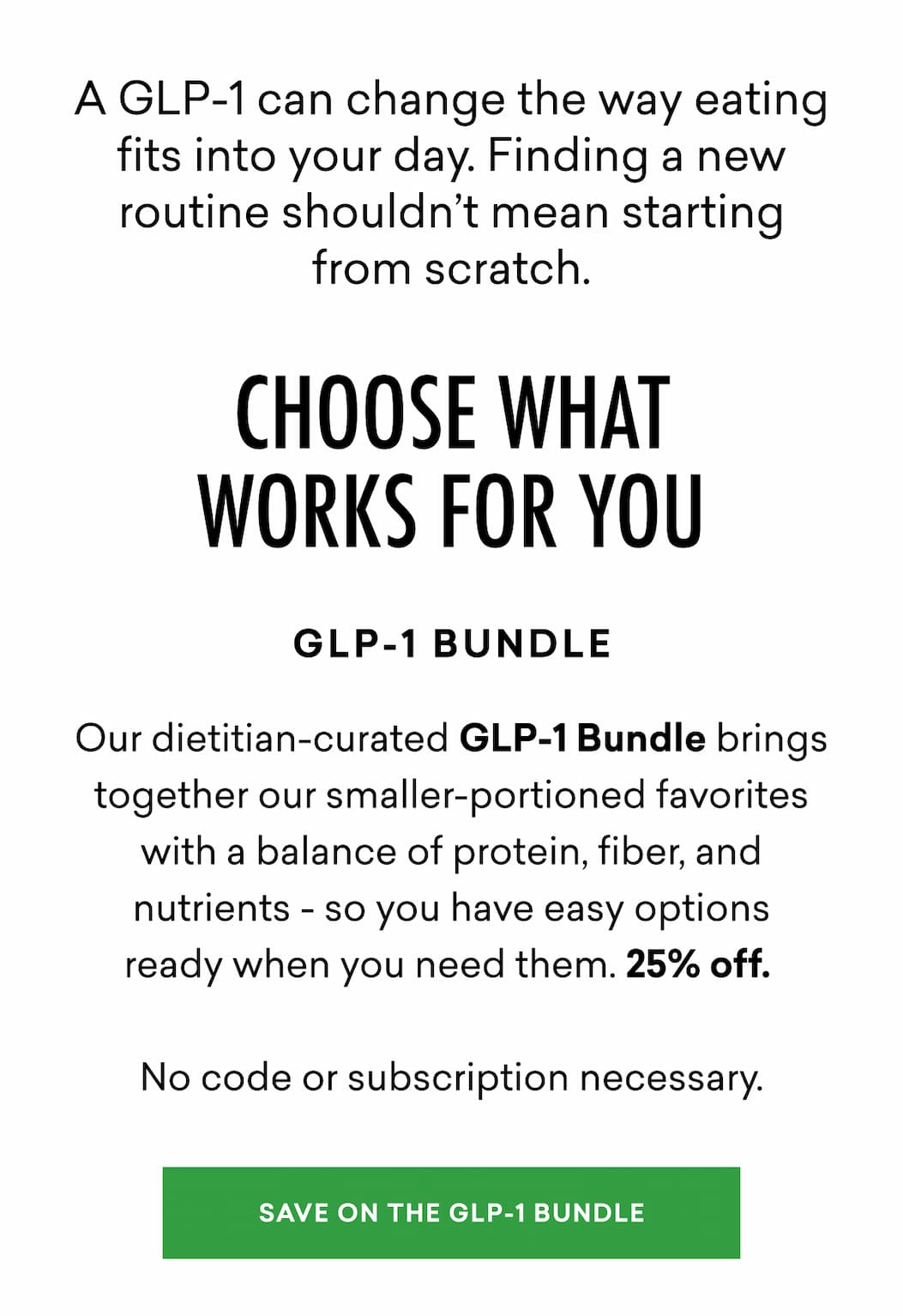A GLP-1 can change the way eating fits into your day. Finding a new routine shouldn’t mean starting from scratch. Our dietitian-curated GLP-1 Bundle brings together our smaller-portioned favorites with a balance of protein, fiber, and nutrients - so you have easy options ready when you need them. 25% off. No code or subscription necessary.