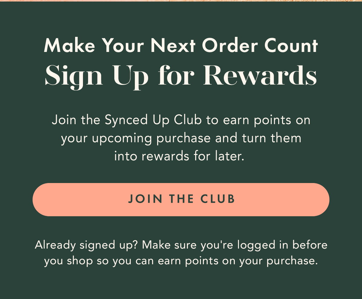 Make Your Next Order Count. Sign Up for Rewards. JOIN THE CLUB. Already signed up? Make sure you're logged in before you shop so you can earn points on your purchase.