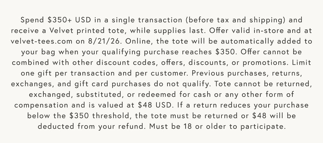 Text reads: Spend $350+ USD in a single transaction (before tax and shipping) and receive a Velvet printed tote, while supplies last. Offer valid in-store and at velvet-tees.com on 8/21/26. Online, the tote will be automatically added to your bag when your qualifying purchase reaches $350. Offer cannot be combined with other discount codes, offers, discounts, or promotions. Limit one gift per transaction and per customer. Previous purchases, returns, exchanges, and gift card purchases do not qualify. Tote cannot be returned, exchanged, substituted, or redeemed for cash or any other form of compensation and is valued at $48 USD. If a return reduces your purchase below the $350 threshold, the tote must be returned or $48 will be deducted from your refund. Must be 18 or older to participate.    